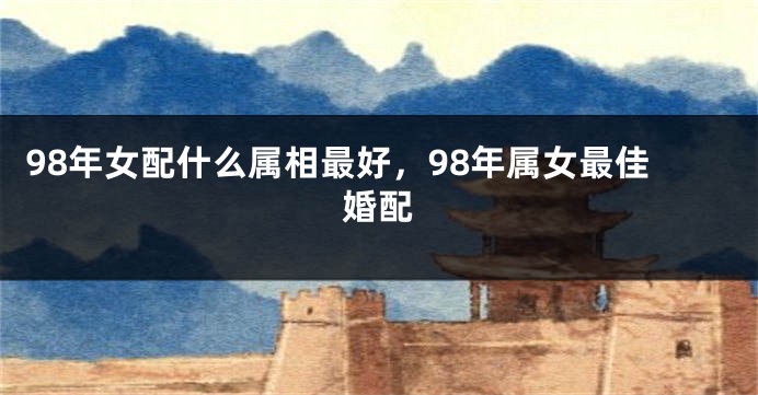 98年女配什么属相最好，98年属女最佳婚配