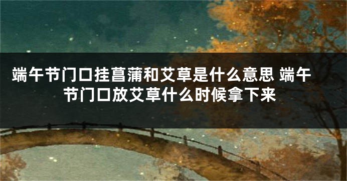 端午节门口挂菖蒲和艾草是什么意思 端午节门口放艾草什么时候拿下来