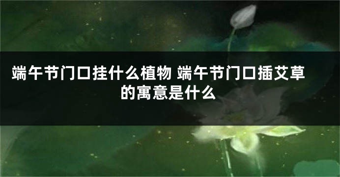 端午节门口挂什么植物 端午节门口插艾草的寓意是什么