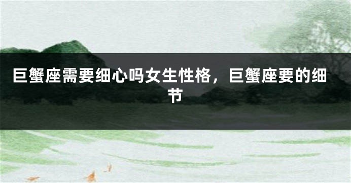 巨蟹座需要细心吗女生性格，巨蟹座要的细节