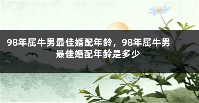 98年属牛男最佳婚配年龄，98年属牛男最佳婚配年龄是多少