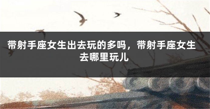带射手座女生出去玩的多吗，带射手座女生去哪里玩儿