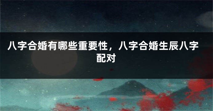 八字合婚有哪些重要性，八字合婚生辰八字配对