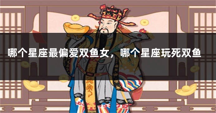 哪个星座最偏爱双鱼女，哪个星座玩死双鱼