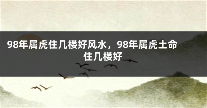 98年属虎住几楼好风水,98年属虎土命住几楼好