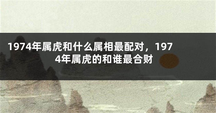 1974年属虎和什么属相最配对，1974年属虎的和谁最合财
