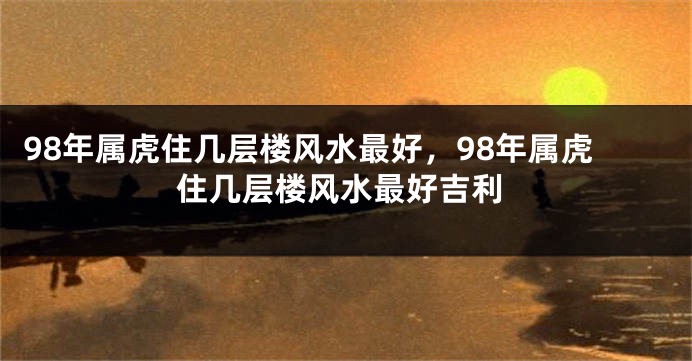 98年属虎住几层楼风水最好，98年属虎住几层楼风水最好吉利