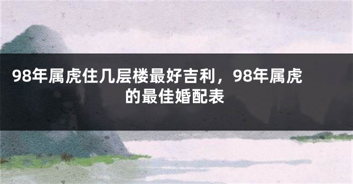 98年属虎住几层楼最好吉利，98年属虎的最佳婚配表