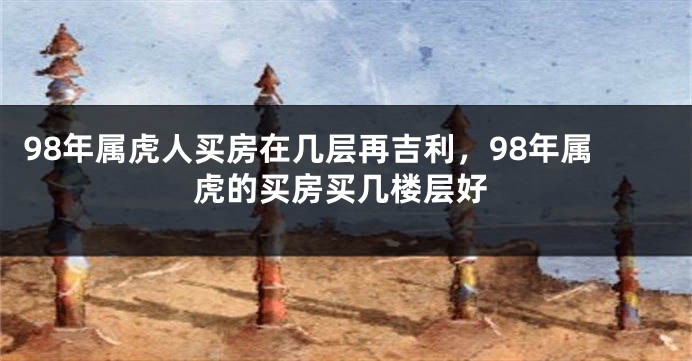 98年属虎人买房在几层再吉利，98年属虎的买房买几楼层好