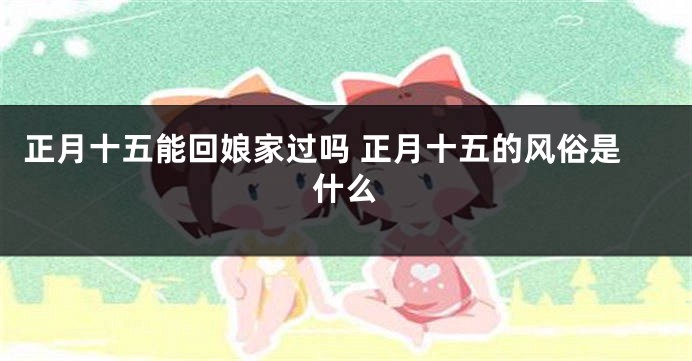 正月十五能回娘家过吗 正月十五的风俗是什么