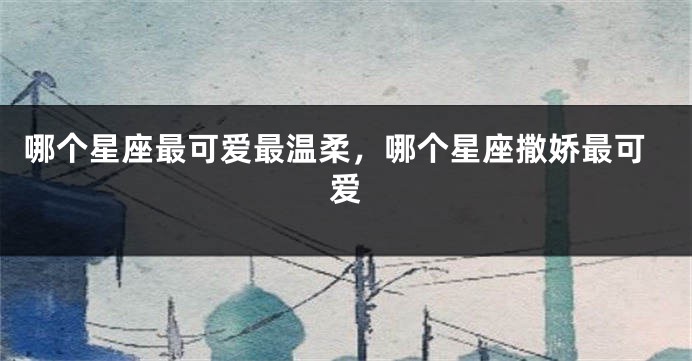 哪个星座最可爱最温柔，哪个星座撒娇最可爱