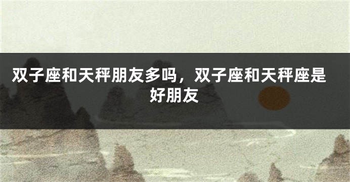 双子座和天秤朋友多吗，双子座和天秤座是好朋友