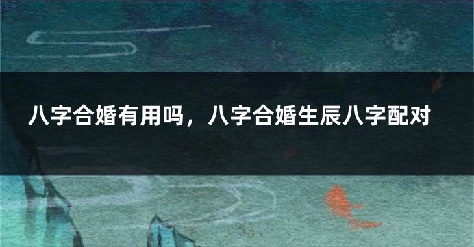 八字合婚有用吗,八字合婚生辰八字配对