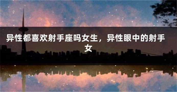 异性都喜欢射手座吗女生，异性眼中的射手女