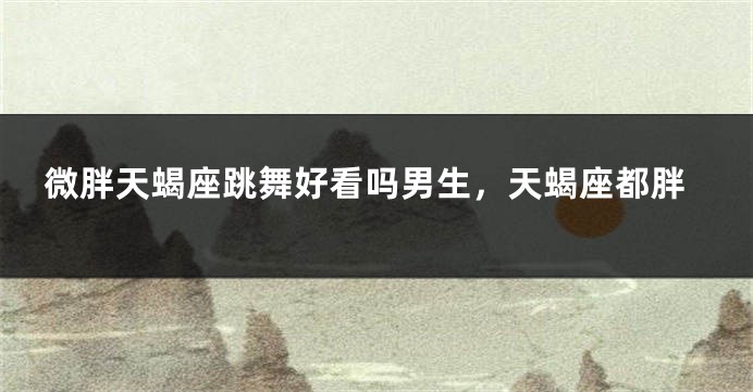 微胖天蝎座跳舞好看吗男生，天蝎座都胖