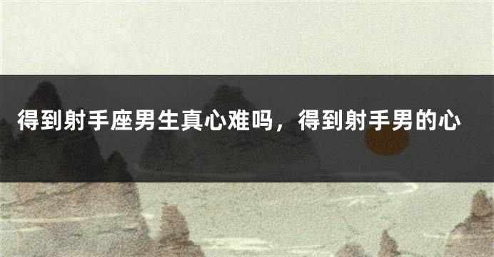 得到射手座男生真心难吗，得到射手男的心