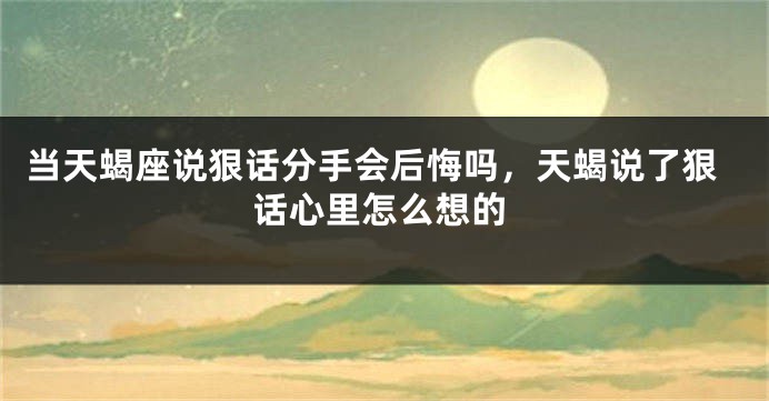当天蝎座说狠话分手会后悔吗，天蝎说了狠话心里怎么想的