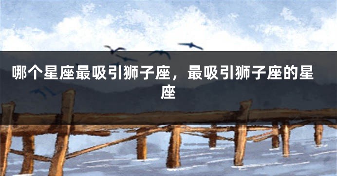 哪个星座最吸引狮子座，最吸引狮子座的星座