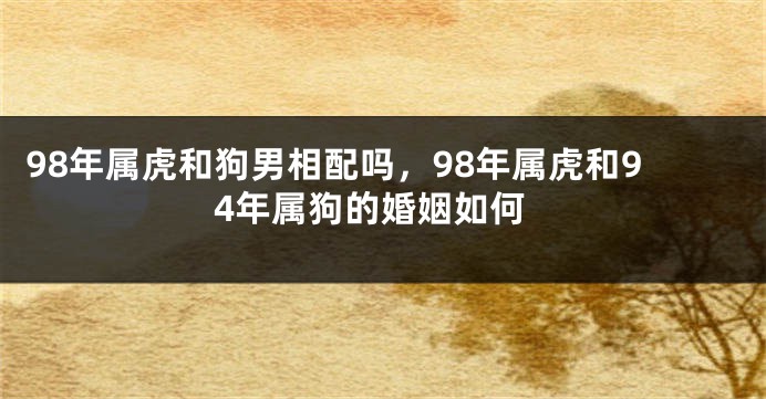 98年属虎和狗男相配吗，98年属虎和94年属狗的婚姻如何