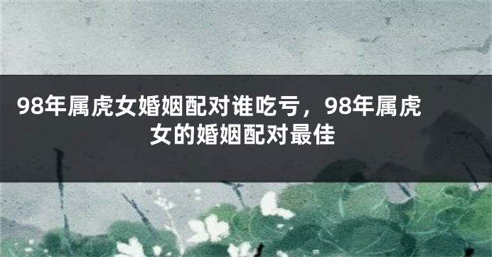 98年属虎女婚姻配对谁吃亏，98年属虎女的婚姻配对最佳