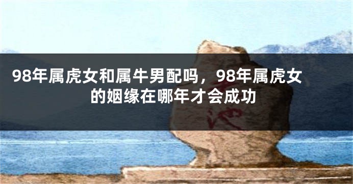 98年属虎女和属牛男配吗，98年属虎女的姻缘在哪年才会成功