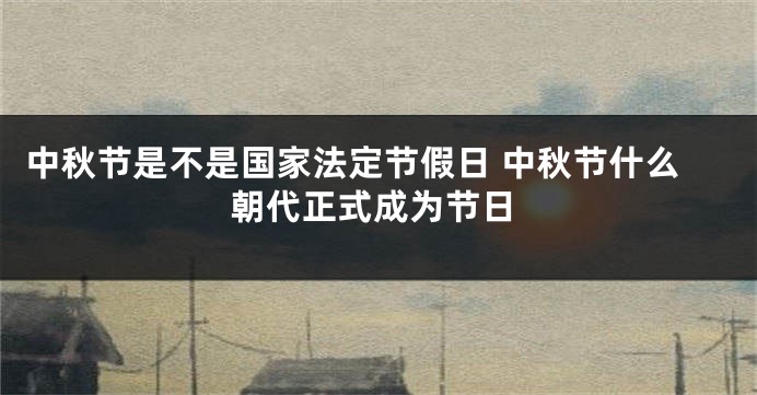 中秋节是不是国家法定节假日 中秋节什么朝代正式成为节日