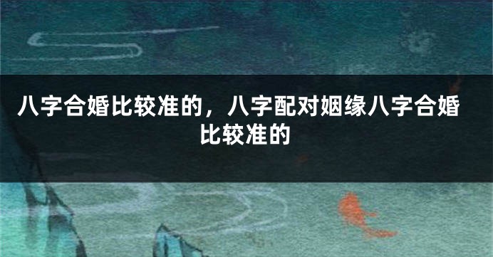 八字合婚比较准的，八字配对姻缘八字合婚比较准的
