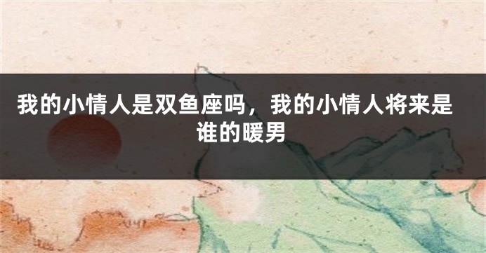 我的小情人是双鱼座吗，我的小情人将来是谁的暖男