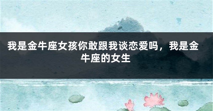 我是金牛座女孩你敢跟我谈恋爱吗，我是金牛座的女生
