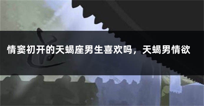 情窦初开的天蝎座男生喜欢吗，天蝎男情欲