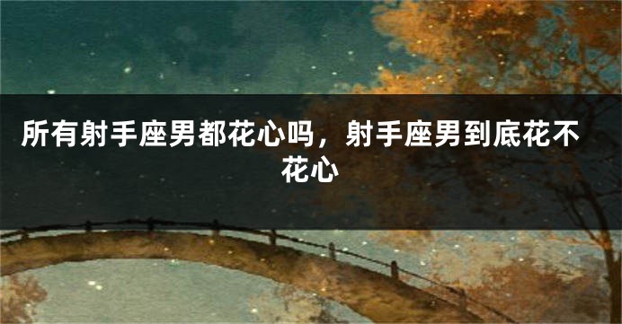 所有射手座男都花心吗，射手座男到底花不花心