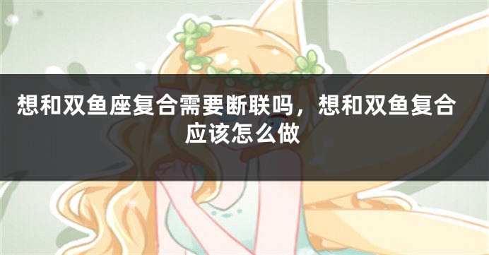 想和双鱼座复合需要断联吗，想和双鱼复合应该怎么做