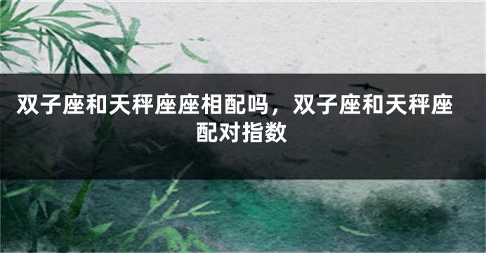 双子座和天秤座座相配吗，双子座和天秤座配对指数