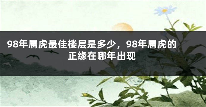 98年属虎最佳楼层是多少，98年属虎的正缘在哪年出现