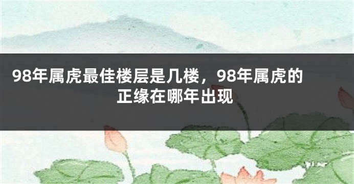 98年属虎最佳楼层是几楼，98年属虎的正缘在哪年出现