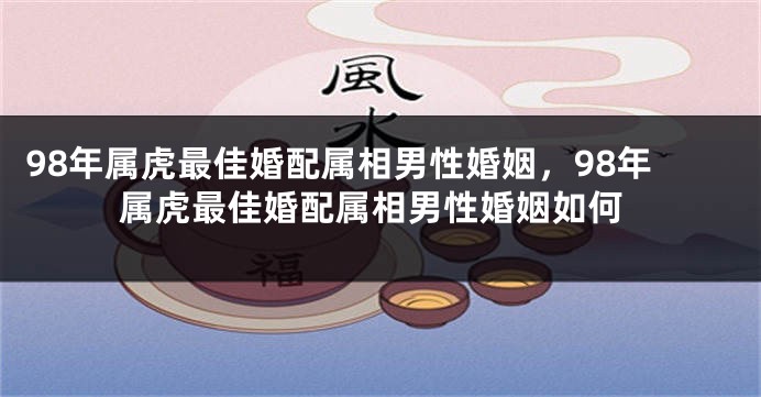 98年属虎最佳婚配属相男性婚姻，98年属虎最佳婚配属相男性婚姻如何