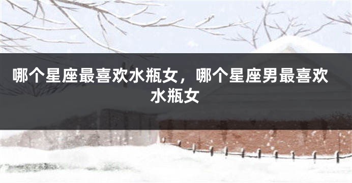 哪个星座最喜欢水瓶女，哪个星座男最喜欢水瓶女