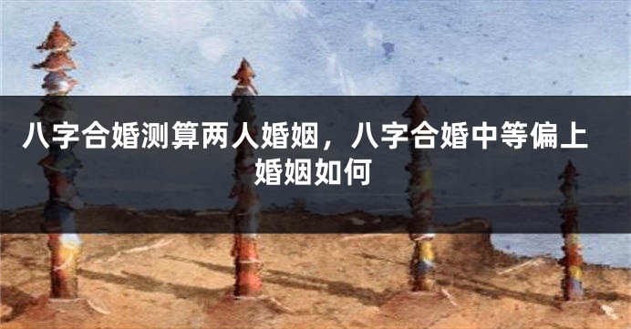 八字合婚测算两人婚姻，八字合婚中等偏上婚姻如何