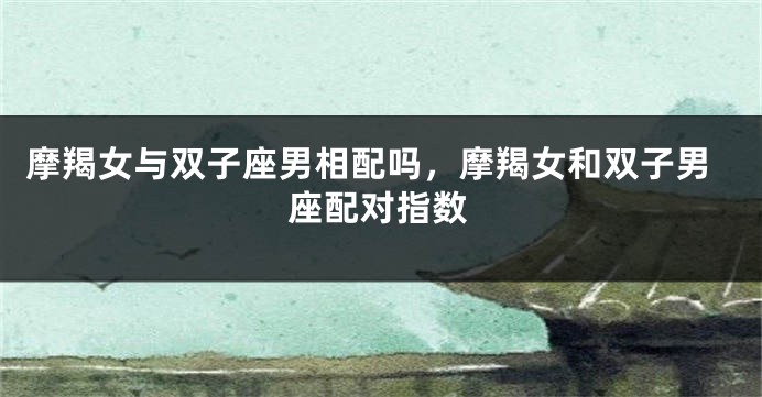 摩羯女与双子座男相配吗，摩羯女和双子男座配对指数