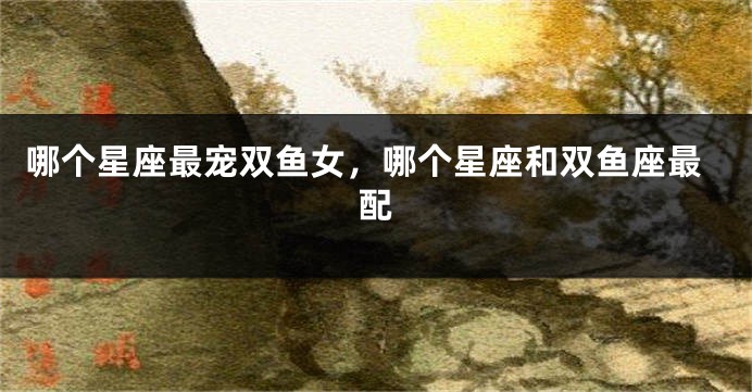 哪个星座最宠双鱼女，哪个星座和双鱼座最配