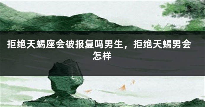 拒绝天蝎座会被报复吗男生，拒绝天蝎男会怎样