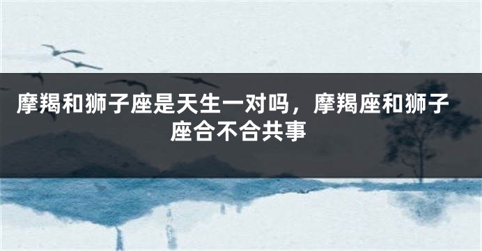 摩羯和狮子座是天生一对吗，摩羯座和狮子座合不合共事