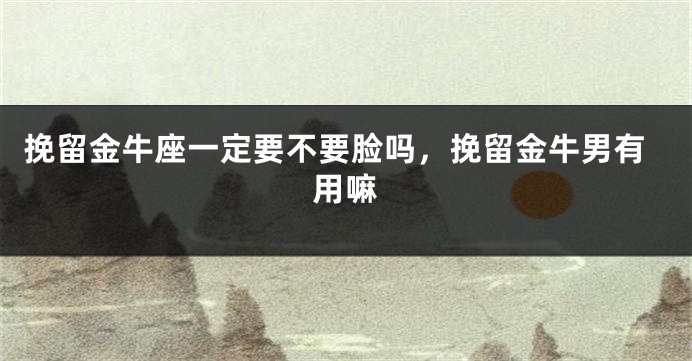 挽留金牛座一定要不要脸吗，挽留金牛男有用嘛