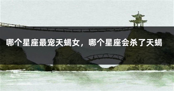 哪个星座最宠天蝎女，哪个星座会杀了天蝎