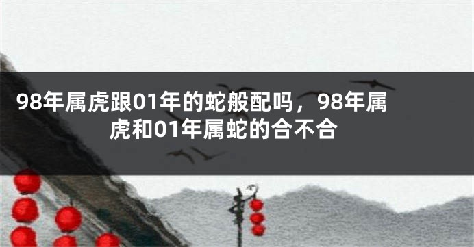 98年属虎跟01年的蛇般配吗，98年属虎和01年属蛇的合不合