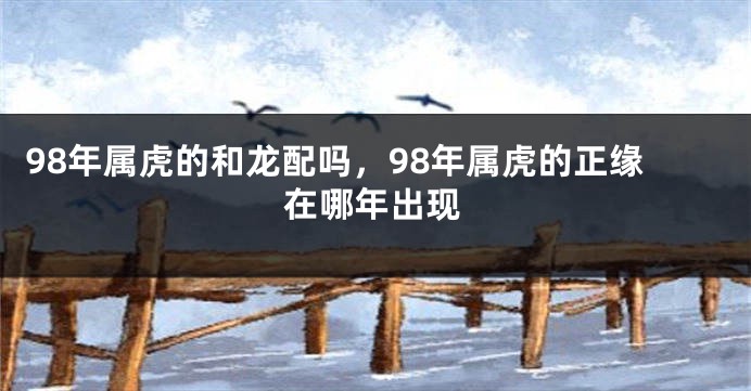 98年属虎的和龙配吗，98年属虎的正缘在哪年出现
