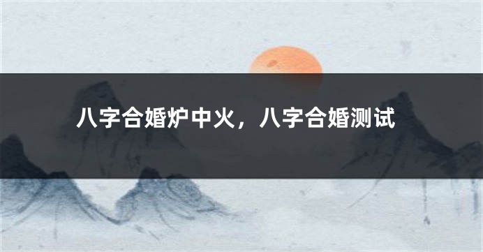 八字合婚炉中火，八字合婚测试