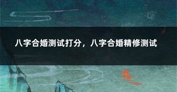 八字合婚测试打分，八字合婚精修测试