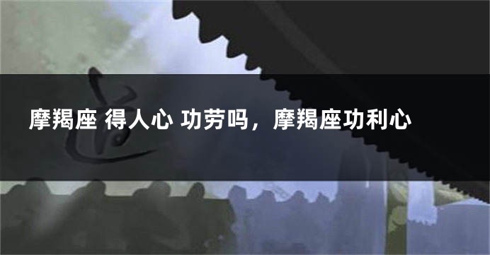 摩羯座 得人心 功劳吗，摩羯座功利心