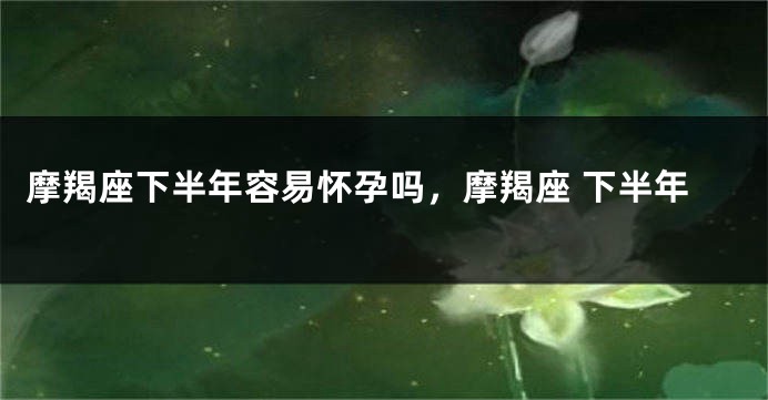 摩羯座下半年容易怀孕吗，摩羯座 下半年